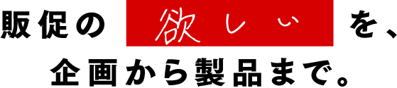 販促の欲しいを、企画から製品まで。